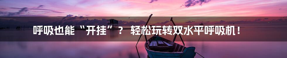 呼吸也能“开挂”？ 轻松玩转双水平呼吸机！