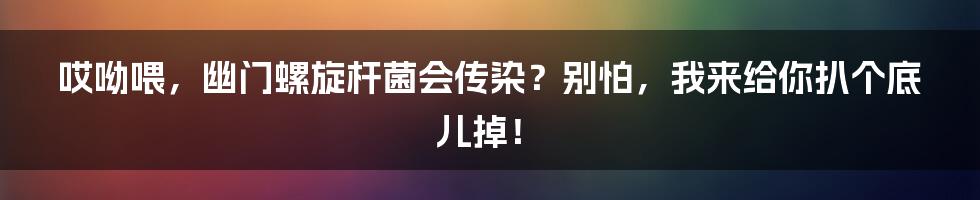 哎呦喂,幽门螺旋杆菌会传染?别怕,我来给你扒个底儿掉!