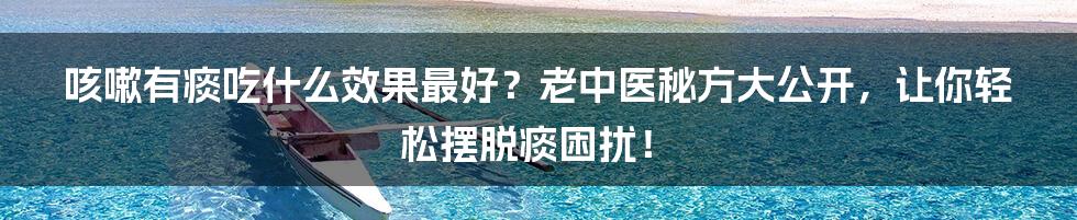 咳嗽有痰吃什么效果最好?老中医秘方大公开,让你轻松摆脱痰困扰!