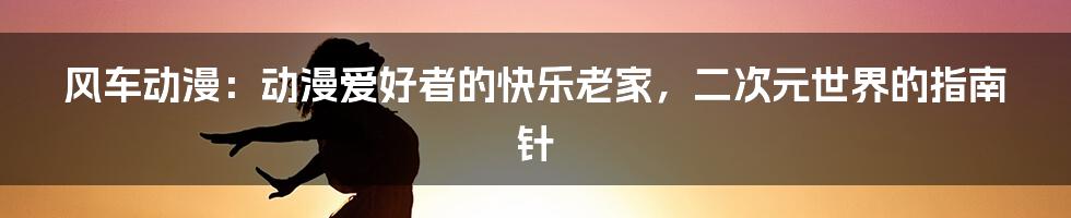 风车动漫:动漫爱好者的快乐老家,二次元世界的指南针