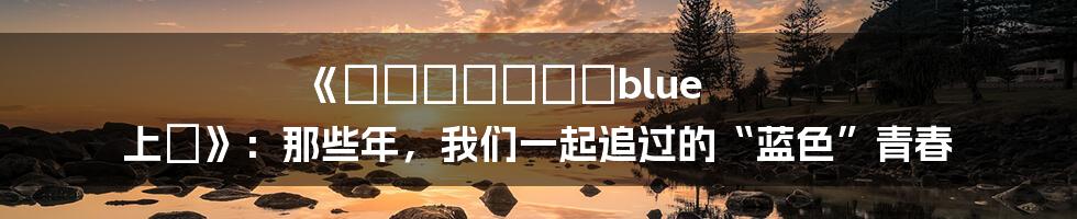 《とらいあんぐるblue 上巻》:那些年,我们一起追过的“蓝色”青春