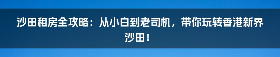 沙田租房全攻略：从小白到老司机，带你玩转香港新界沙田！