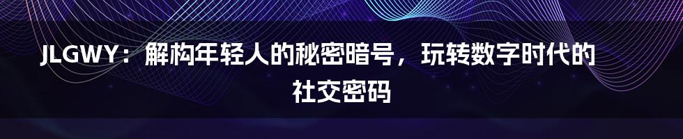 JLGWY：解构年轻人的秘密暗号，玩转数字时代的社交密码