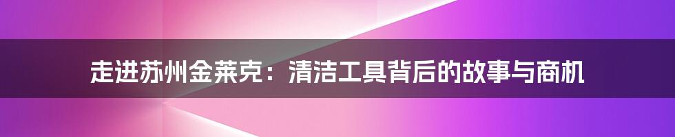 走进苏州金莱克:清洁工具背后的故事与商机