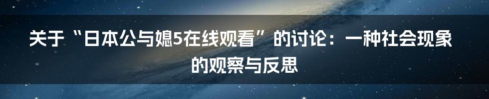 关于“日本公与媳5在线观看”的讨论:一种社会现象的观察与反思