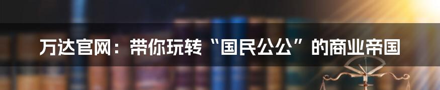 万达官网：带你玩转“国民公公”的商业帝国