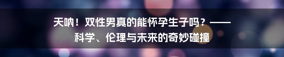 天呐!双性男真的能怀孕生子吗?—— 科学、伦理与未来的奇妙碰撞