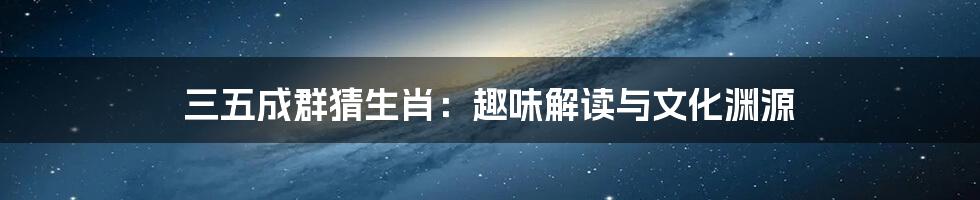 三五成群猜生肖：趣味解读与文化渊源