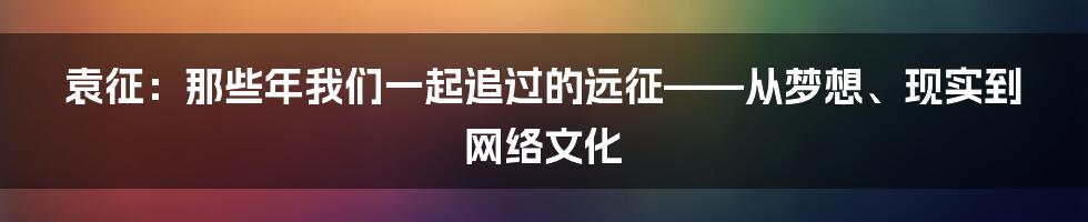 袁征：那些年我们一起追过的远征——从梦想、现实到网络文化