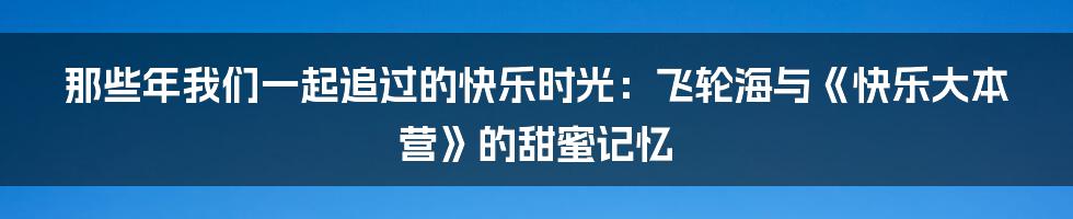 那些年我们一起追过的快乐时光：飞轮海与《快乐大本营》的甜蜜记忆