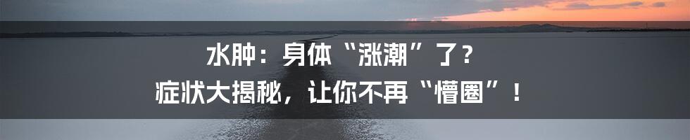 水肿:身体“涨潮”了? 症状大揭秘,让你不再“懵圈”!