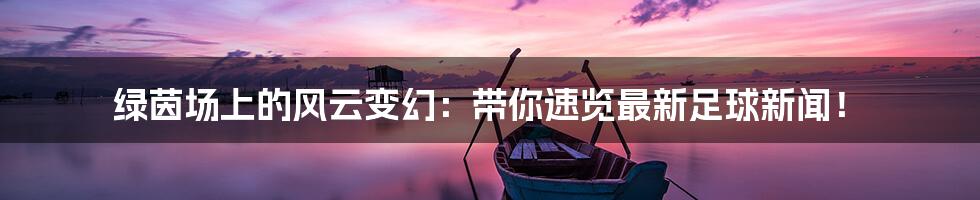 绿茵场上的风云变幻：带你速览最新足球新闻！