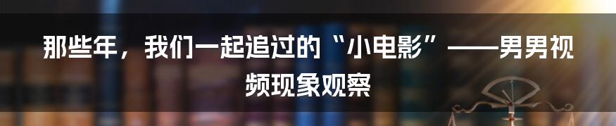 那些年，我们一起追过的“小电影”——男男视频现象观察