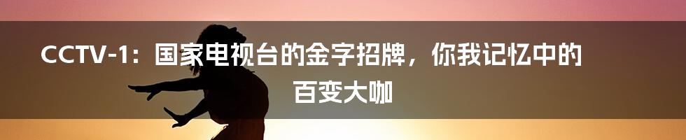 CCTV-1：国家电视台的金字招牌，你我记忆中的百变大咖