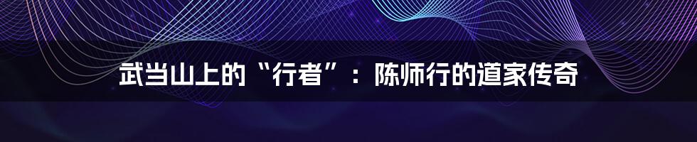 武当山上的“行者”:陈师行的道家传奇