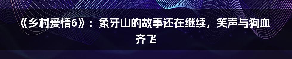 《乡村爱情6》：象牙山的故事还在继续，笑声与狗血齐飞