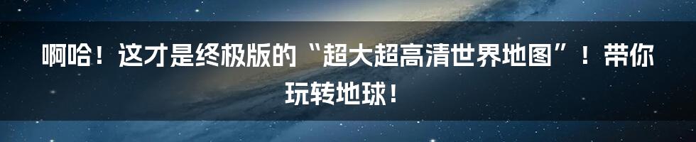 啊哈!这才是终极版的“超大超高清世界地图”!带你玩转地球!