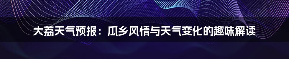 大荔天气预报:瓜乡风情与天气变化的趣味解读
