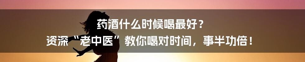 药酒什么时候喝最好? 资深“老中医”教你喝对时间,事半功倍!