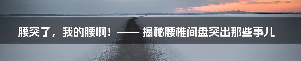 腰突了,我的腰啊!—— 揭秘腰椎间盘突出那些事儿