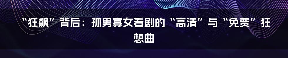 “狂飙”背后:孤男寡女看剧的“高清”与“免费”狂想曲