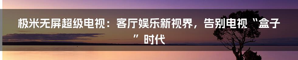 极米无屏超级电视:客厅娱乐新视界,告别电视“盒子”时代