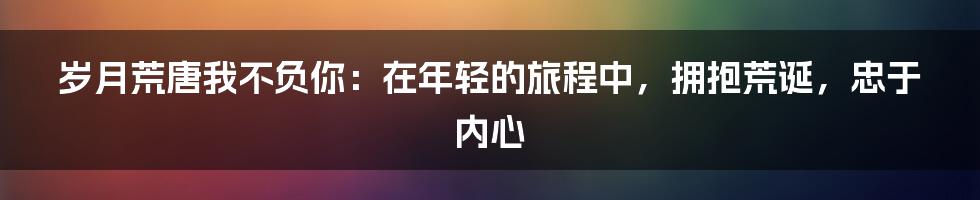 岁月荒唐我不负你：在年轻的旅程中，拥抱荒诞，忠于内心