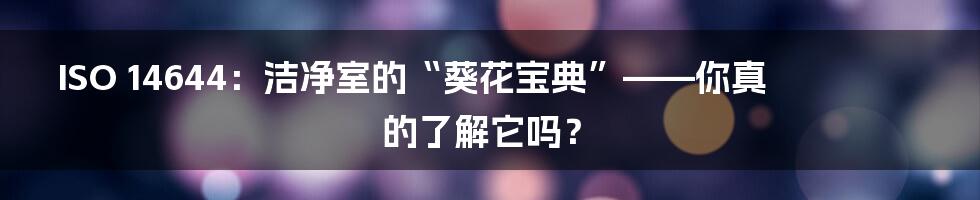 ISO 14644：洁净室的“葵花宝典”——你真的了解它吗？