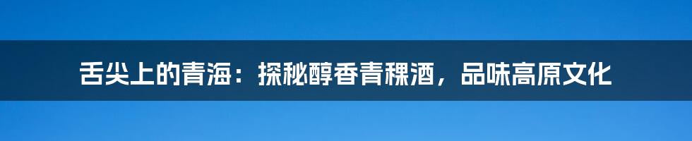 舌尖上的青海:探秘醇香青稞酒,品味高原文化