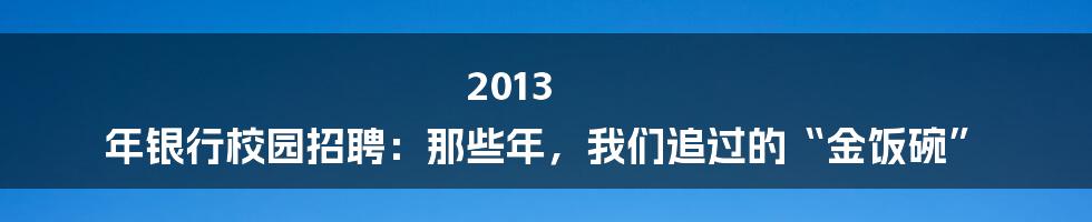 2013 年银行校园招聘：那些年，我们追过的“金饭碗”
