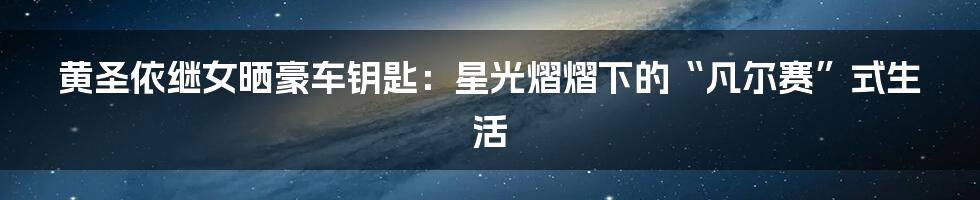 黄圣依继女晒豪车钥匙:星光熠熠下的“凡尔赛”式生活