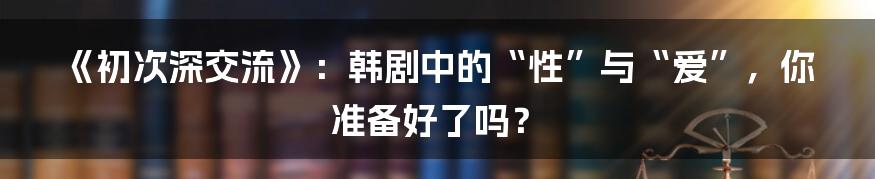 《初次深交流》:韩剧中的“性”与“爱”,你准备好了吗?