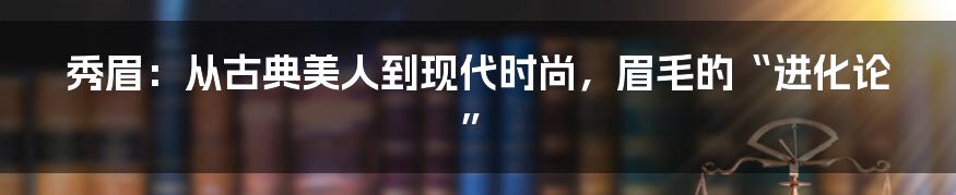 秀眉:从古典美人到现代时尚,眉毛的“进化论”