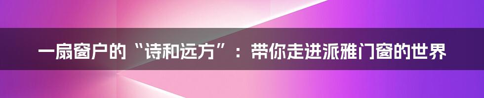 一扇窗户的“诗和远方”:带你走进派雅门窗的世界