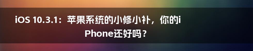 iOS 10.3.1：苹果系统的小修小补，你的iPhone还好吗？