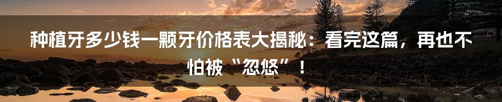 种植牙多少钱一颗牙价格表大揭秘:看完这篇,再也不怕被“忽悠”!