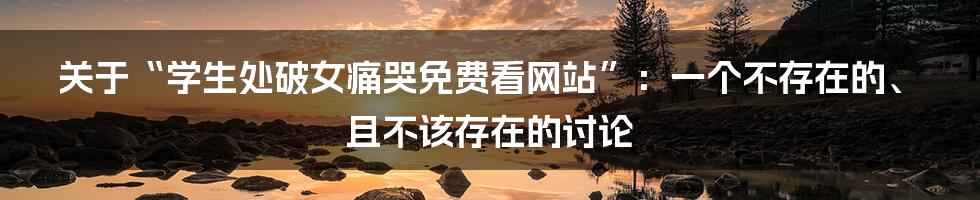 关于“学生处破女痛哭免费看网站”：一个不存在的、且不该存在的讨论