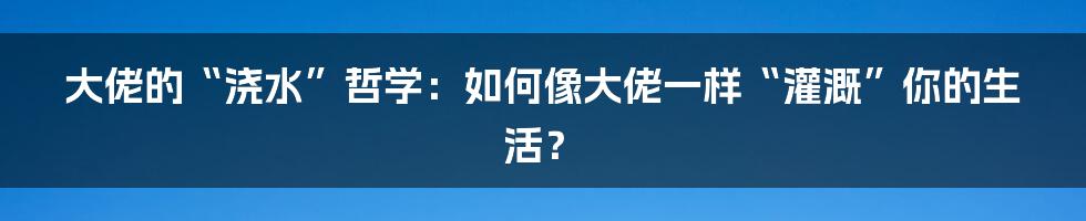 大佬的“浇水”哲学:如何像大佬一样“灌溉”你的生活?