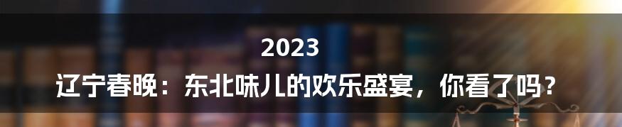 2023 辽宁春晚：东北味儿的欢乐盛宴，你看了吗？