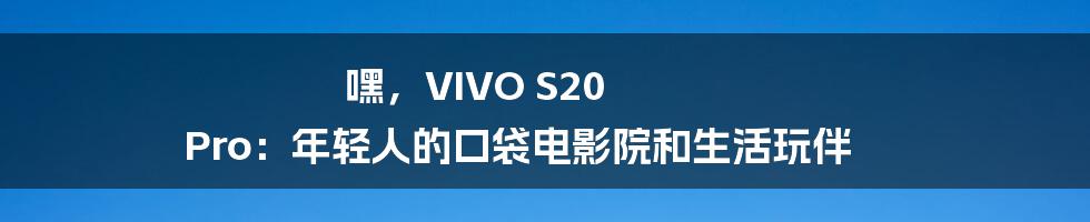 嘿,VIVO S20 Pro:年轻人的口袋电影院和生活玩伴