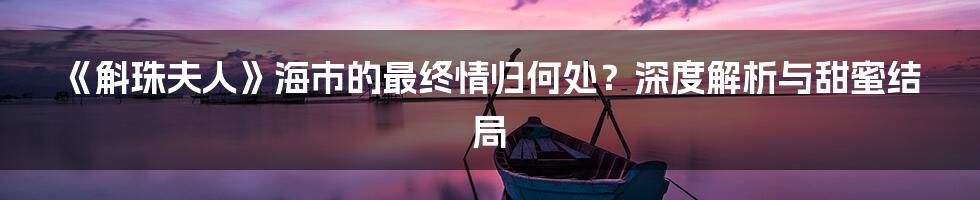 《斛珠夫人》海市的最终情归何处？深度解析与甜蜜结局