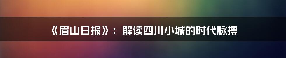 《眉山日报》:解读四川小城的时代脉搏