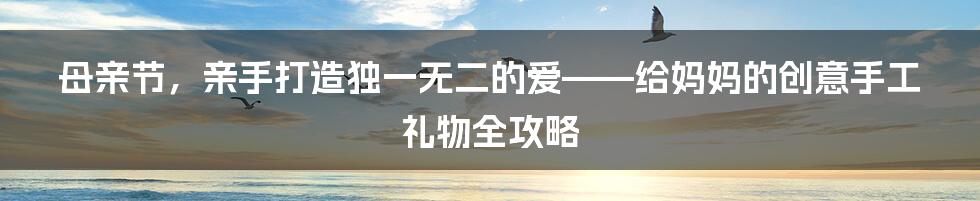 母亲节，亲手打造独一无二的爱——给妈妈的创意手工礼物全攻略