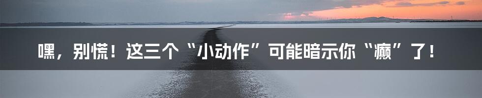 嘿,别慌!这三个“小动作”可能暗示你“癫”了!