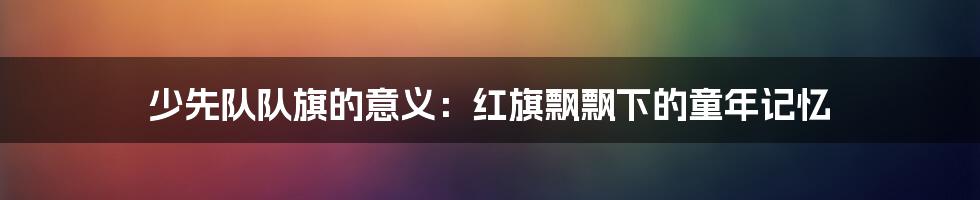 少先队队旗的意义：红旗飘飘下的童年记忆