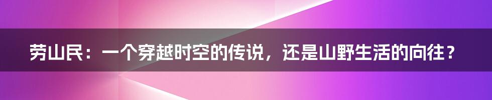 劳山民：一个穿越时空的传说，还是山野生活的向往？