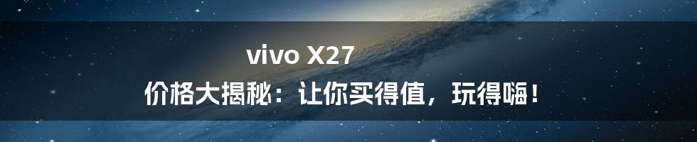 vivo X27 价格大揭秘:让你买得值,玩得嗨!