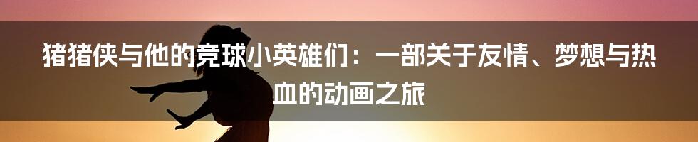 猪猪侠与他的竞球小英雄们:一部关于友情、梦想与热血的动画之旅