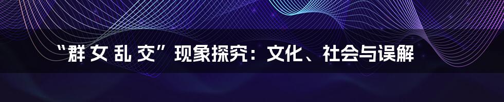“群 女 乱 交”现象探究：文化、社会与误解