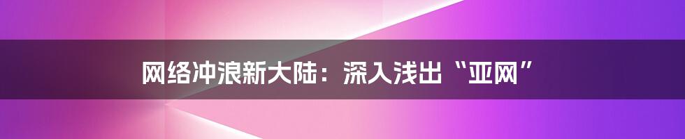 网络冲浪新大陆:深入浅出“亚网”